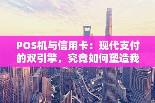 POS机与信用卡：现代支付的双引擎，究竟如何塑造我们的消费？