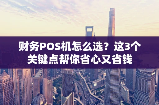 财务POS机怎么选？这3个关键点帮你省心又省钱
