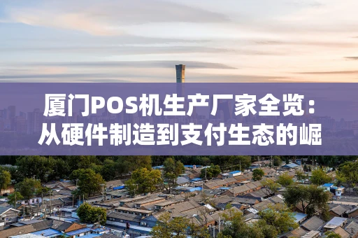 厦门POS机生产厂家全览：从硬件制造到支付生态的崛起