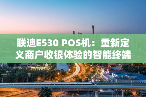 联迪E530 POS机：重新定义商户收银体验的智能终端