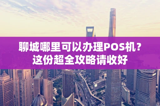 聊城哪里可以办理POS机？这份超全攻略请收好