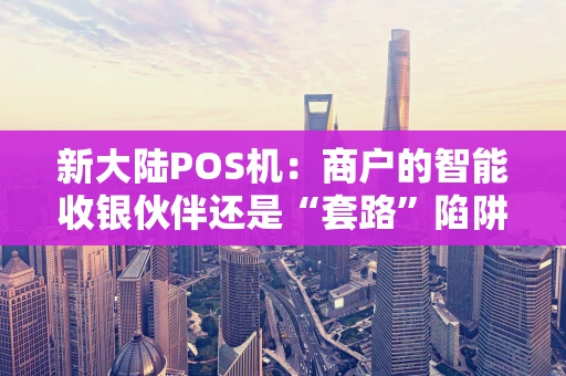 新大陆POS机：商户的智能收银伙伴还是“套路”陷阱？