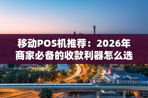 移动POS机推荐：2026年商家必备的收款利器怎么选？