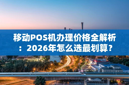 移动POS机办理价格全解析：2026年怎么选最划算？