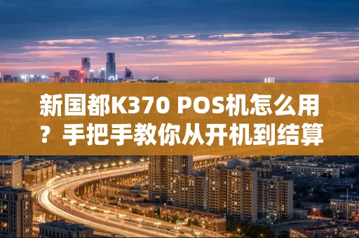 新国都K370 POS机怎么用？手把手教你从开机到结算