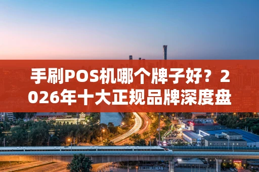 手刷POS机哪个牌子好？2026年十大正规品牌深度盘点与使用避坑指南
