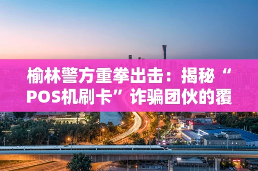 榆林警方重拳出击：揭秘“POS机刷卡”诈骗团伙的覆灭之路