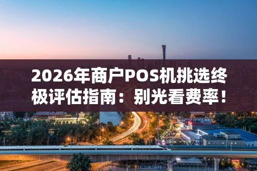 2026年商户POS机挑选终极评估指南：别光看费率！