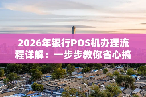 2026年银行POS机办理流程详解：一步步教你省心搞定