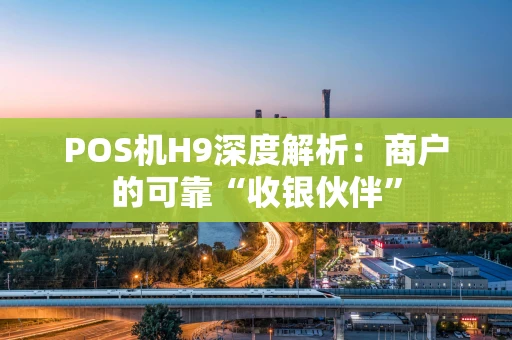 POS机H9深度解析：商户的可靠“收银伙伴”