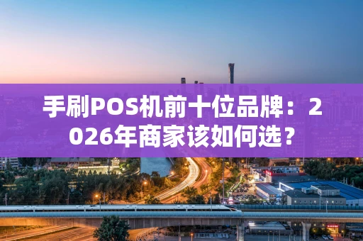 手刷POS机前十位品牌：2026年商家该如何选？
