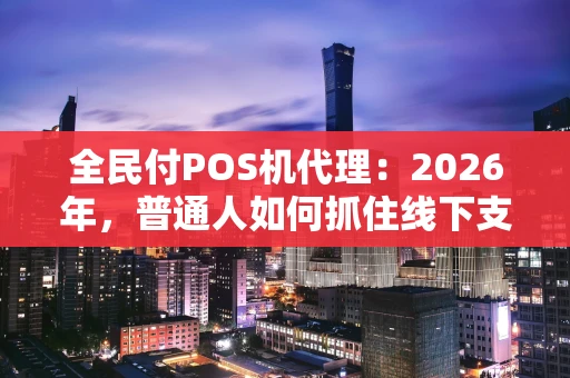 全民付POS机代理：2026年，普通人如何抓住线下支付的财富风口？