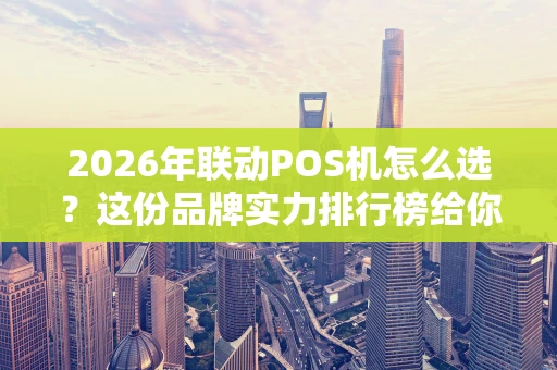 2026年联动POS机怎么选？这份品牌实力排行榜给你参考