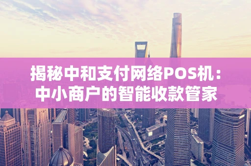 揭秘中和支付网络POS机：中小商户的智能收款管家