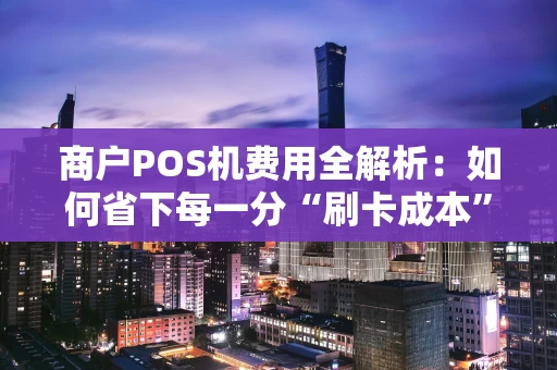 商户POS机费用全解析：如何省下每一分“刷卡成本”？