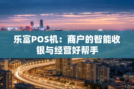 乐富POS机：商户的智能收银与经营好帮手
