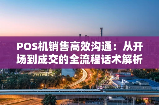 POS机销售高效沟通：从开场到成交的全流程话术解析