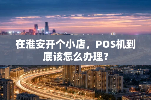 在淮安开个小店，POS机到底该怎么办理？