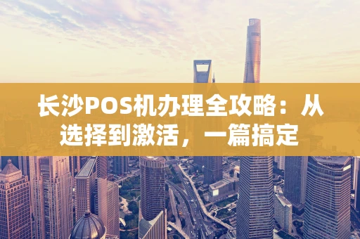 长沙POS机办理全攻略：从选择到激活，一篇搞定