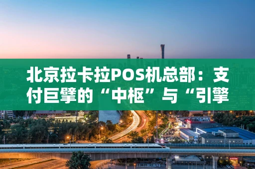 北京拉卡拉POS机总部：支付巨擘的“中枢”与“引擎”