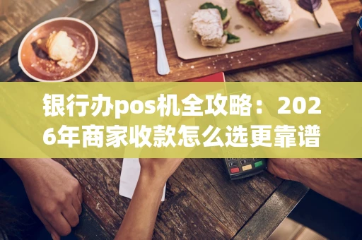 银行办pos机全攻略：2026年商家收款怎么选更靠谱？