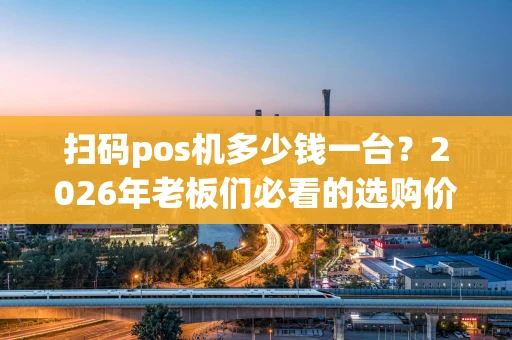 扫码pos机多少钱一台？2026年老板们必看的选购价格指南
