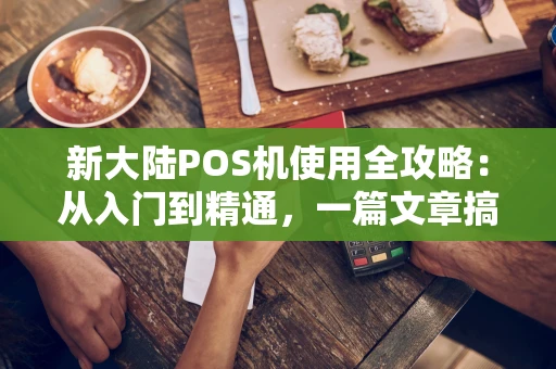 新大陆POS机使用全攻略：从入门到精通，一篇文章搞定