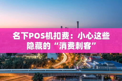 名下POS机扣费：小心这些隐藏的“消费刺客”