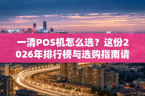 一清POS机怎么选？这份2026年排行榜与选购指南请收好