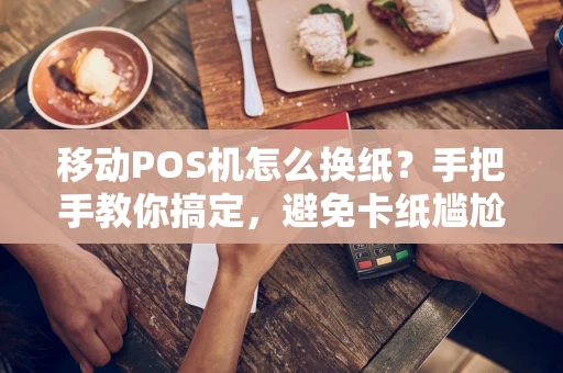 移动POS机怎么换纸？手把手教你搞定，避免卡纸尴尬！