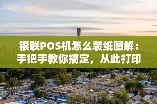 银联POS机怎么装纸图解：手把手教你搞定，从此打印无忧
