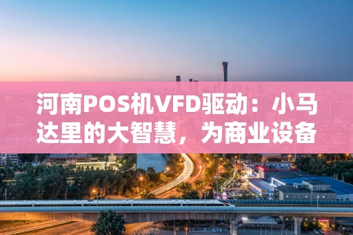 河南POS机VFD驱动：小马达里的大智慧，为商业设备注入“省电芯”