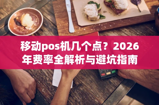 移动pos机几个点？2026年费率全解析与避坑指南