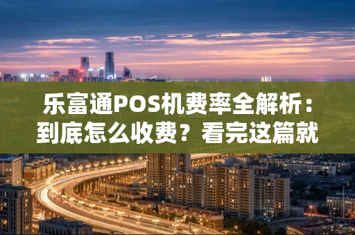 乐富通POS机费率全解析：到底怎么收费？看完这篇就懂了！