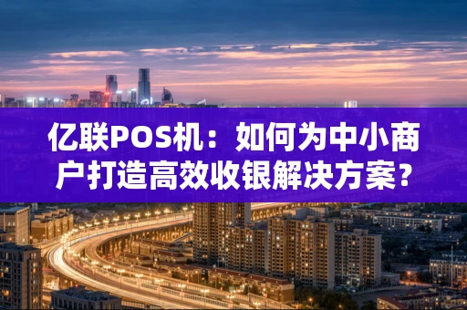 亿联POS机：如何为中小商户打造高效收银解决方案？