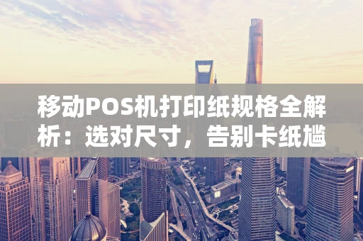 移动POS机打印纸规格全解析：选对尺寸，告别卡纸尴尬