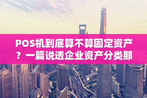 POS机到底算不算固定资产？一篇说透企业资产分类那些事儿