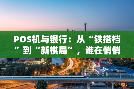 POS机与银行：从“铁搭档”到“新棋局”，谁在悄悄改变你的支付习惯？