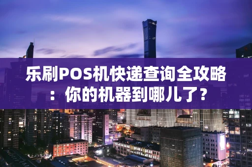乐刷POS机快递查询全攻略：你的机器到哪儿了？