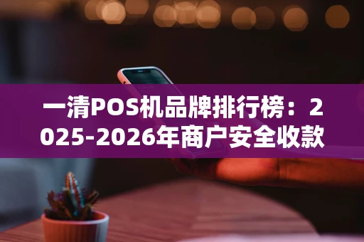一清POS机品牌排行榜：2025-2026年商户安全收款指南