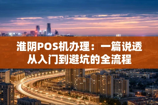 淮阴POS机办理：一篇说透从入门到避坑的全流程