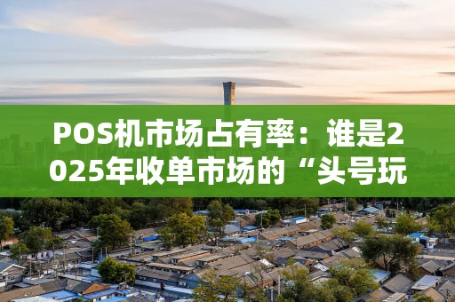 POS机市场占有率：谁是2025年收单市场的“头号玩家”？