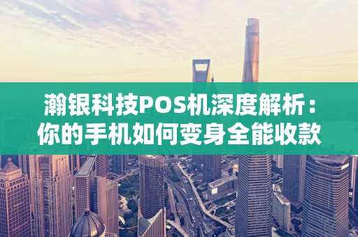 瀚银科技POS机深度解析：你的手机如何变身全能收款神器？