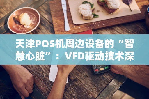 天津POS机周边设备的“智慧心脏”：VFD驱动技术深度解析