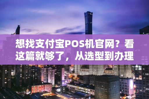 想找支付宝POS机官网？看这篇就够了，从选型到办理全解析