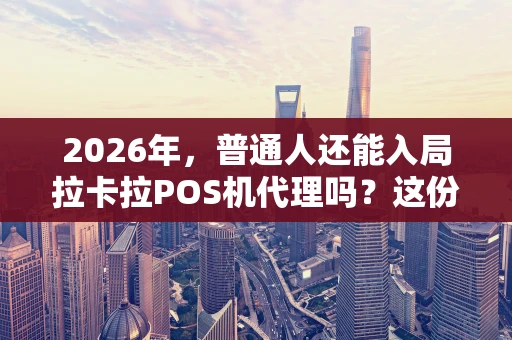 2026年，普通人还能入局拉卡拉POS机代理吗？这份超全指南告诉你！