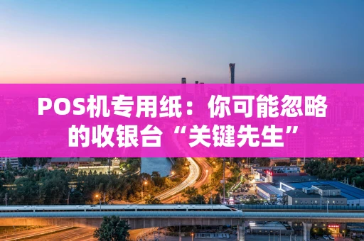 POS机专用纸：你可能忽略的收银台“关键先生”