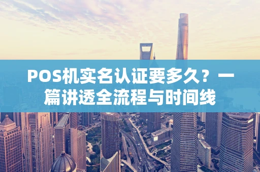 POS机实名认证要多久？一篇讲透全流程与时间线