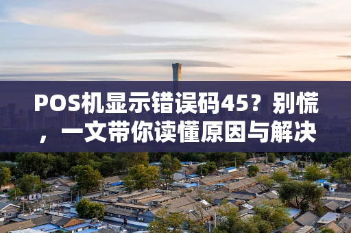 POS机显示错误码45？别慌，一文带你读懂原因与解决方法