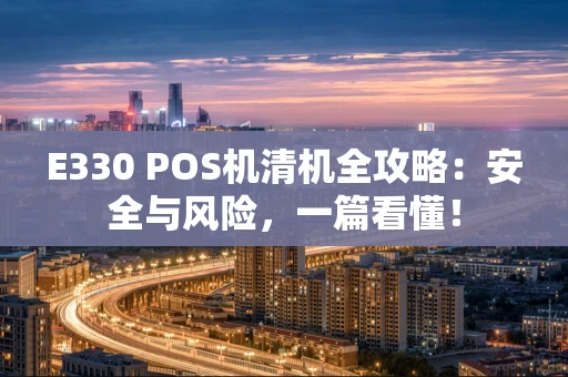 E330 POS机清机全攻略：安全与风险，一篇看懂！